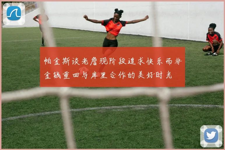 帕金斯谈老詹现阶段追求快乐而非金钱重回与库里合作的美好时光